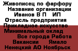 Живописец по фарфору › Название организации ­ Иванов В.П., ИП › Отрасль предприятия ­ Прикладное искусство › Минимальный оклад ­ 30 000 - Все города Работа » Вакансии   . Ямало-Ненецкий АО,Ноябрьск г.